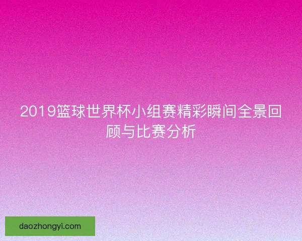 2019篮球世界杯小组赛精彩瞬间全景回顾与比赛分析