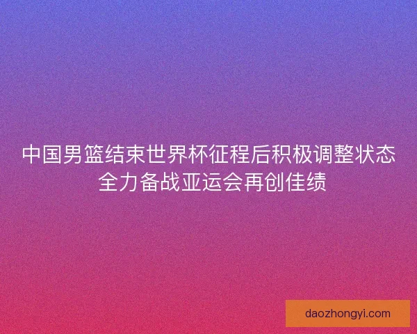 中国男篮结束世界杯征程后积极调整状态 全力备战亚运会再创佳绩