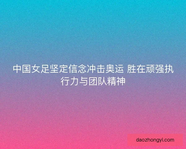 中国女足坚定信念冲击奥运 胜在顽强执行力与团队精神