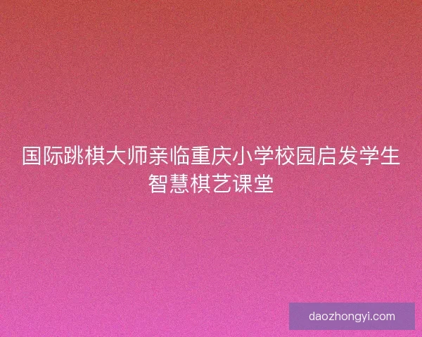 国际跳棋大师亲临重庆小学校园启发学生智慧棋艺课堂
