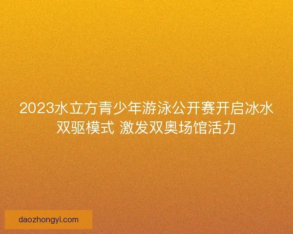 2023水立方青少年游泳公开赛开启冰水双驱模式 激发双奥场馆活力