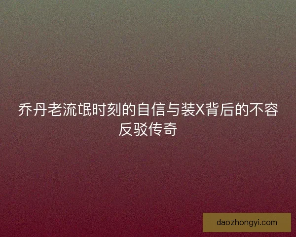 乔丹老流氓时刻的自信与装X背后的不容反驳传奇 乔丹老流氓时刻的自信与装X背后的不容反驳传奇