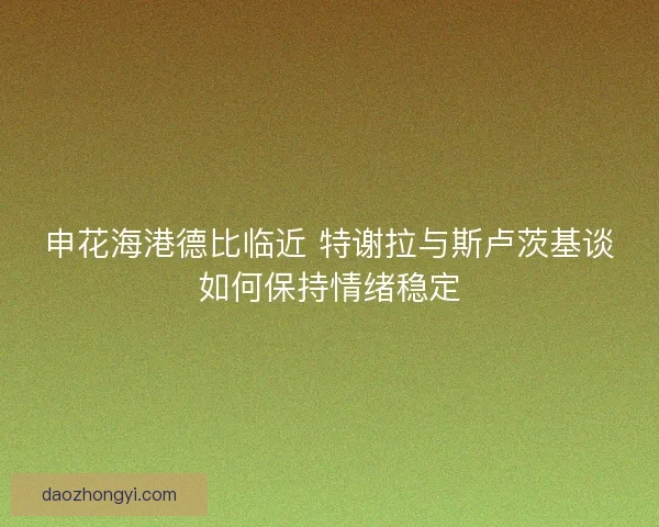 申花海港德比临近 特谢拉与斯卢茨基谈如何保持情绪稳定 申花海港德比临近 特谢拉与斯卢茨基谈如何保持情绪稳定