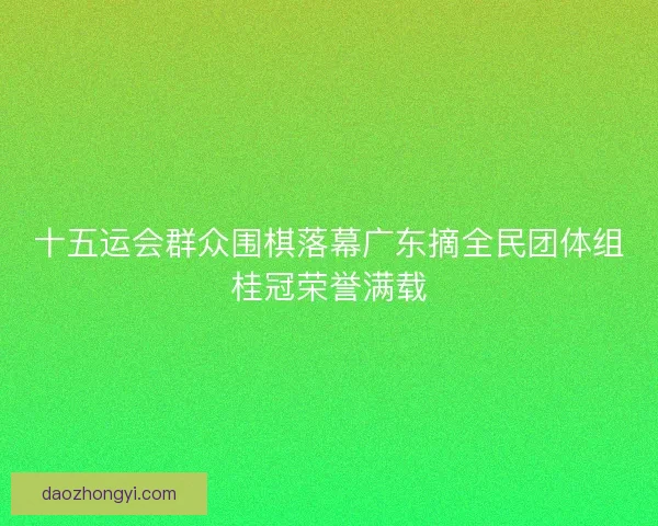 十五运会群众围棋落幕广东摘全民团体组桂冠荣誉满载