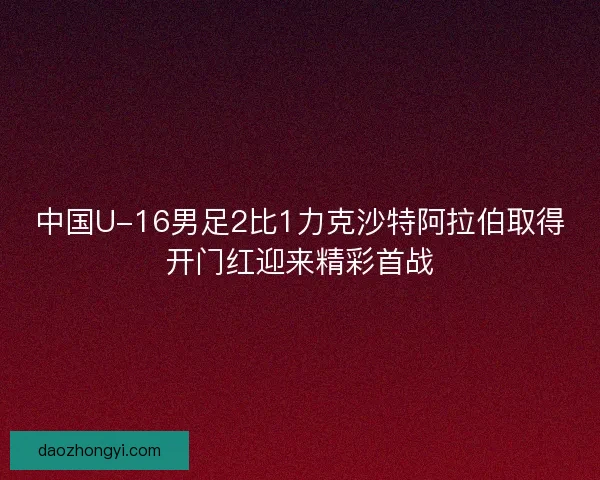 中国U-16男足2比1力克沙特阿拉伯取得开门红迎来精彩首战