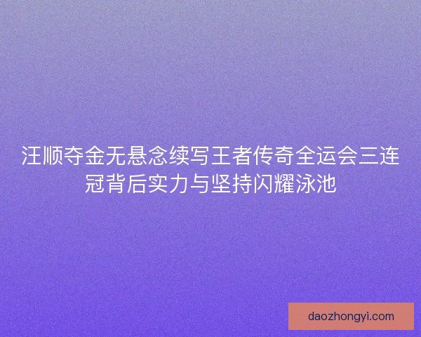 汪顺夺金无悬念续写王者传奇全运会三连冠背后实力与坚持闪耀泳池