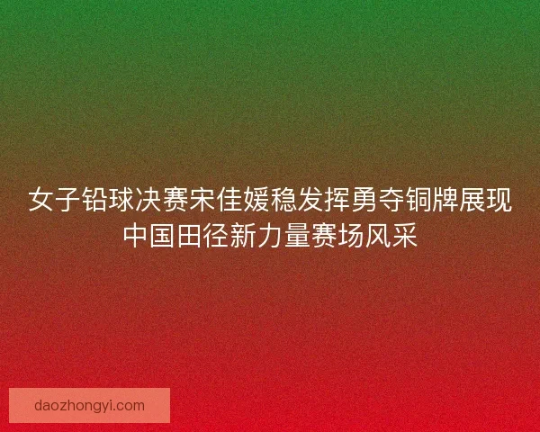 女子铅球决赛宋佳媛稳发挥勇夺铜牌展现中国田径新力量赛场风采